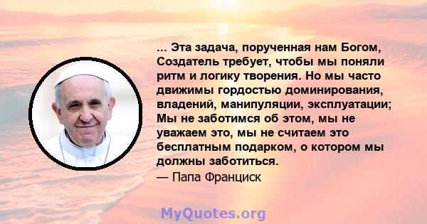 ... Эта задача, порученная нам Богом, Создатель требует, чтобы мы поняли ритм и логику творения. Но мы часто движимы гордостью доминирования, владений, манипуляции, эксплуатации; Мы не заботимся об этом, мы не уважаем