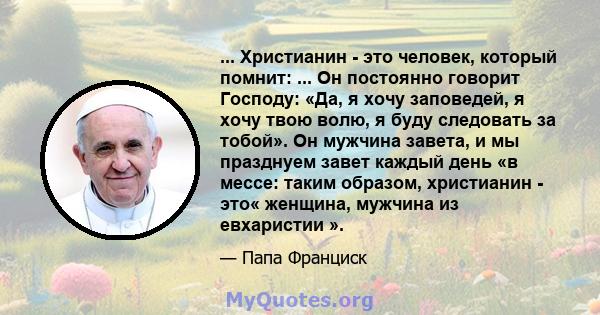 ... Христианин - это человек, который помнит: ... Он постоянно говорит Господу: «Да, я хочу заповедей, я хочу твою волю, я буду следовать за тобой». Он мужчина завета, и мы празднуем завет каждый день «в мессе: таким