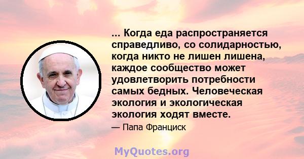 ... Когда еда распространяется справедливо, со солидарностью, когда никто не лишен лишена, каждое сообщество может удовлетворить потребности самых бедных. Человеческая экология и экологическая экология ходят вместе.