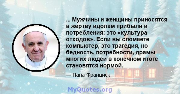 ... Мужчины и женщины приносятся в жертву идолам прибыли и потребления: это «культура отходов». Если вы сломаете компьютер, это трагедия, но бедность, потребности, драмы многих людей в конечном итоге становятся нормой.