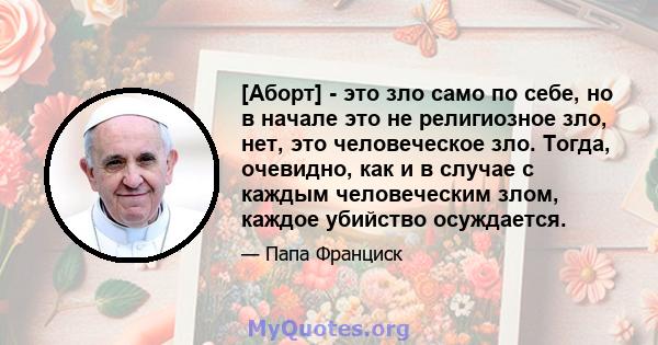 [Аборт] - это зло само по себе, но в начале это не религиозное зло, нет, это человеческое зло. Тогда, очевидно, как и в случае с каждым человеческим злом, каждое убийство осуждается.