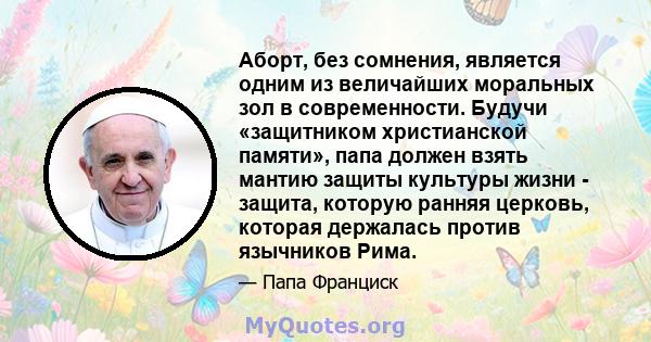 Аборт, без сомнения, является одним из величайших моральных зол в современности. Будучи «защитником христианской памяти», папа должен взять мантию защиты культуры жизни - защита, которую ранняя церковь, которая