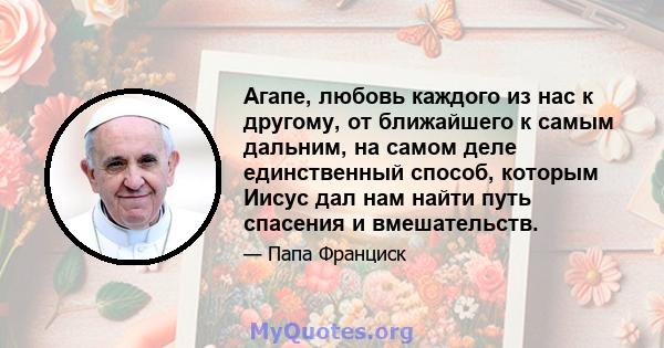 Агапе, любовь каждого из нас к другому, от ближайшего к самым дальним, на самом деле единственный способ, которым Иисус дал нам найти путь спасения и вмешательств.