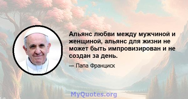 Альянс любви между мужчиной и женщиной, альянс для жизни не может быть импровизирован и не создан за день.