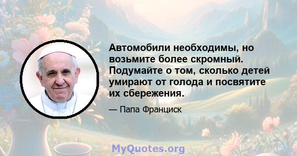 Автомобили необходимы, но возьмите более скромный. Подумайте о том, сколько детей умирают от голода и посвятите их сбережения.