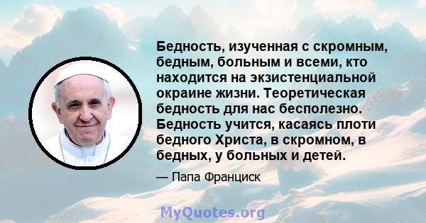 Бедность, изученная с скромным, бедным, больным и всеми, кто находится на экзистенциальной окраине жизни. Теоретическая бедность для нас бесполезно. Бедность учится, касаясь плоти бедного Христа, в скромном, в бедных, у 