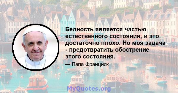 Бедность является частью естественного состояния, и это достаточно плохо. Но моя задача - предотвратить обострение этого состояния.