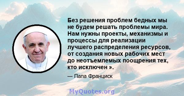 Без решения проблем бедных мы не будем решать проблемы мира. Нам нужны проекты, механизмы и процессы для реализации лучшего распределения ресурсов, от создания новых рабочих мест до неотъемлемых поощрения тех, кто