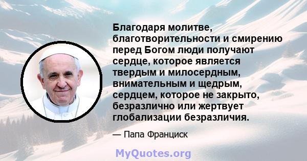 Благодаря молитве, благотворительности и смирению перед Богом люди получают сердце, которое является твердым и милосердным, внимательным и щедрым, сердцем, которое не закрыто, безразлично или жертвует глобализации