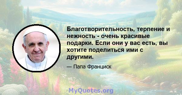 Благотворительность, терпение и нежность - очень красивые подарки. Если они у вас есть, вы хотите поделиться ими с другими.