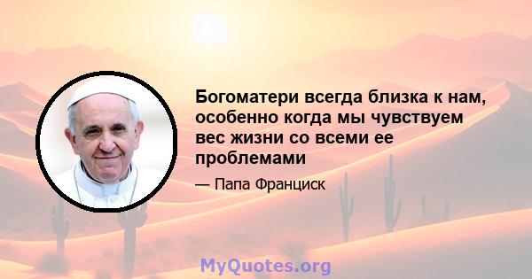 Богоматери всегда близка к нам, особенно когда мы чувствуем вес жизни со всеми ее проблемами