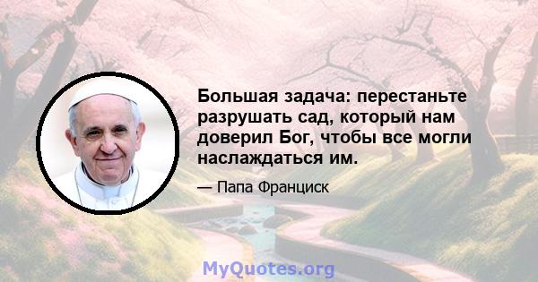 Большая задача: перестаньте разрушать сад, который нам доверил Бог, чтобы все могли наслаждаться им.