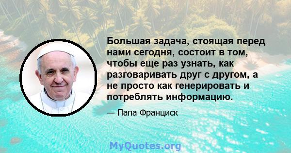 Большая задача, стоящая перед нами сегодня, состоит в том, чтобы еще раз узнать, как разговаривать друг с другом, а не просто как генерировать и потреблять информацию.