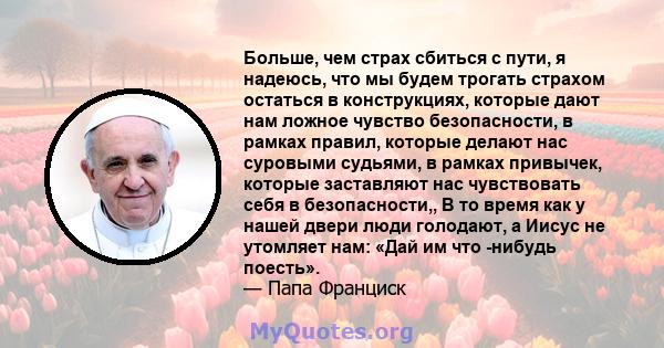 Больше, чем страх сбиться с пути, я надеюсь, что мы будем трогать страхом остаться в конструкциях, которые дают нам ложное чувство безопасности, в рамках правил, которые делают нас суровыми судьями, в рамках привычек,