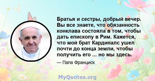 Братья и сестры, добрый вечер. Вы все знаете, что обязанность конклава состояла в том, чтобы дать епископу в Рим. Кажется, что мой брат Кардиналс ушел почти до конца земли, чтобы получить его ... но мы здесь.