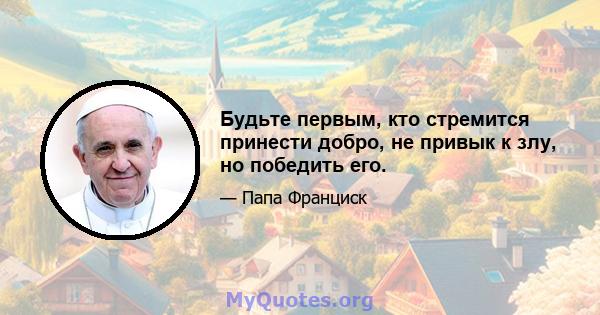 Будьте первым, кто стремится принести добро, не привык к злу, но победить его.