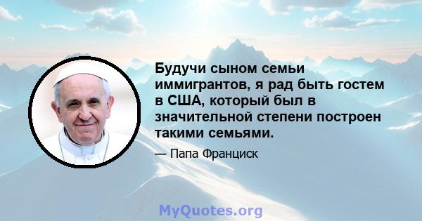 Будучи сыном семьи иммигрантов, я рад быть гостем в США, который был в значительной степени построен такими семьями.