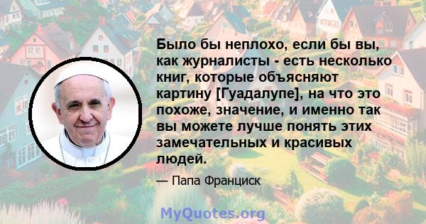 Было бы неплохо, если бы вы, как журналисты - есть несколько книг, которые объясняют картину [Гуадалупе], на что это похоже, значение, и именно так вы можете лучше понять этих замечательных и красивых людей.