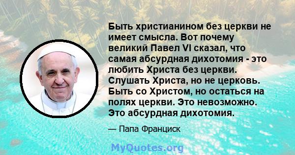 Быть христианином без церкви не имеет смысла. Вот почему великий Павел VI сказал, что самая абсурдная дихотомия - это любить Христа без церкви. Слушать Христа, но не церковь. Быть со Христом, но остаться на полях