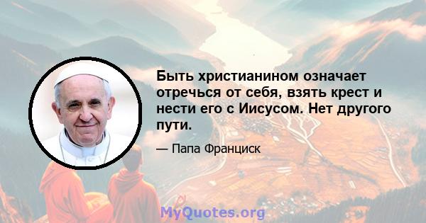 Быть христианином означает отречься от себя, взять крест и нести его с Иисусом. Нет другого пути.