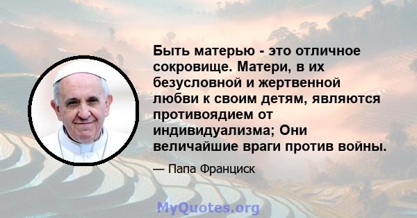 Быть матерью - это отличное сокровище. Матери, в их безусловной и жертвенной любви к своим детям, являются противоядием от индивидуализма; Они величайшие враги против войны.