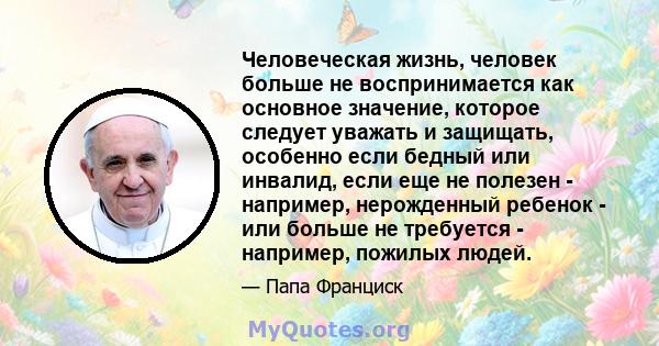 Человеческая жизнь, человек больше не воспринимается как основное значение, которое следует уважать и защищать, особенно если бедный или инвалид, если еще не полезен - например, нерожденный ребенок - или больше не