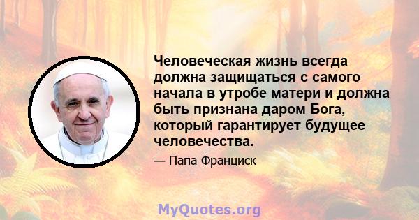 Человеческая жизнь всегда должна защищаться с самого начала в утробе матери и должна быть признана даром Бога, который гарантирует будущее человечества.