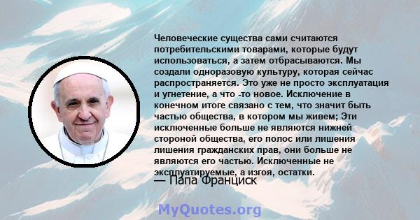 Человеческие существа сами считаются потребительскими товарами, которые будут использоваться, а затем отбрасываются. Мы создали «одноразовую» культуру, которая сейчас распространяется. Это уже не просто эксплуатация и