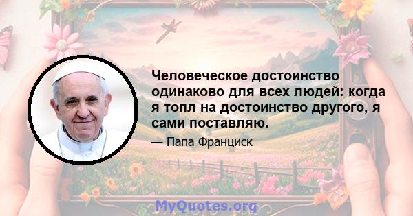 Человеческое достоинство одинаково для всех людей: когда я топл на достоинство другого, я сами поставляю.