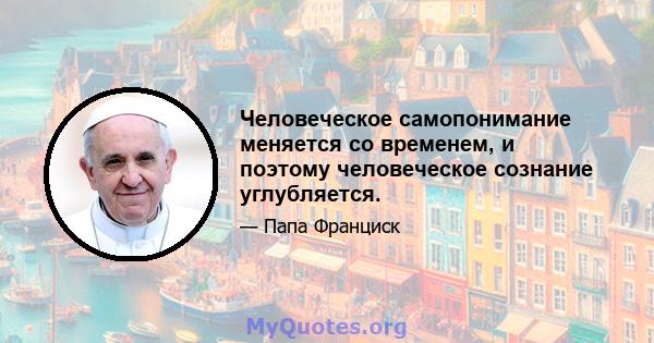 Человеческое самопонимание меняется со временем, и поэтому человеческое сознание углубляется.