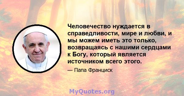 Человечество нуждается в справедливости, мире и любви, и мы можем иметь это только, возвращаясь с нашими сердцами к Богу, который является источником всего этого.