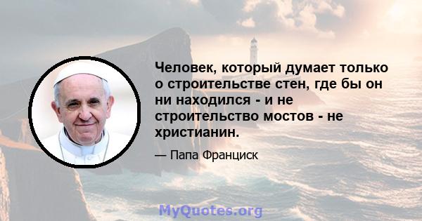 Человек, который думает только о строительстве стен, где бы он ни находился - и не строительство мостов - не христианин.