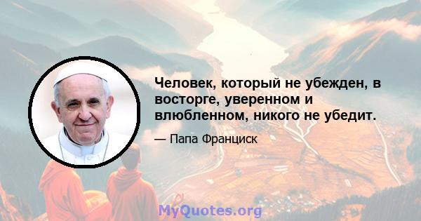 Человек, который не убежден, в восторге, уверенном и влюбленном, никого не убедит.