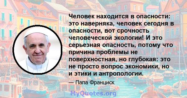 Человек находится в опасности: это наверняка, человек сегодня в опасности, вот срочность человеческой экологии! И это серьезная опасность, потому что причина проблемы не поверхностная, но глубокая: это не просто вопрос