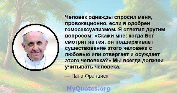 Человек однажды спросил меня, провокационно, если я одобрен гомосексуализмом. Я ответил другим вопросом: «Скажи мне: когда Бог смотрит на гея, он поддерживает существование этого человека с любовью или отвергает и