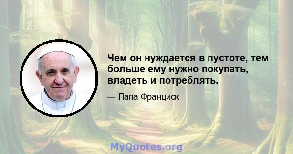 Чем он нуждается в пустоте, тем больше ему нужно покупать, владеть и потреблять.