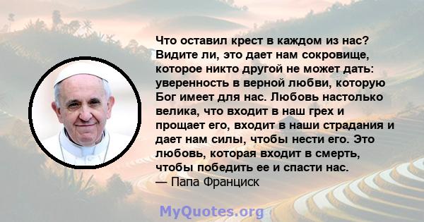 Что оставил крест в каждом из нас? Видите ли, это дает нам сокровище, которое никто другой не может дать: уверенность в верной любви, которую Бог имеет для нас. Любовь настолько велика, что входит в наш грех и прощает