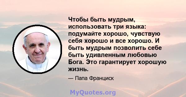 Чтобы быть мудрым, использовать три языка: подумайте хорошо, чувствую себя хорошо и все хорошо. И быть мудрым позволить себе быть удивленным любовью Бога. Это гарантирует хорошую жизнь.