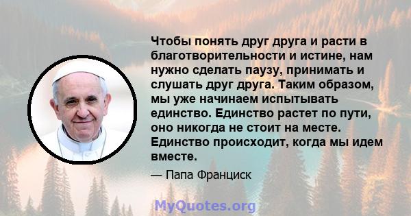 Чтобы понять друг друга и расти в благотворительности и истине, нам нужно сделать паузу, принимать и слушать друг друга. Таким образом, мы уже начинаем испытывать единство. Единство растет по пути, оно никогда не стоит