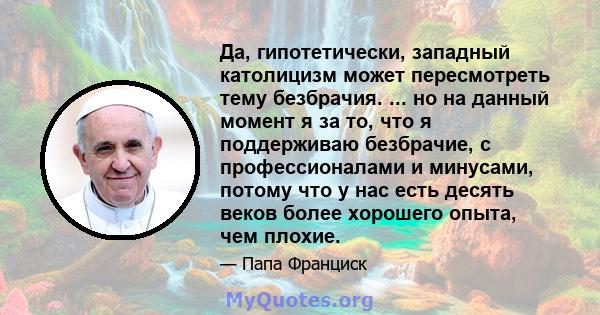 Да, гипотетически, западный католицизм может пересмотреть тему безбрачия. ... но на данный момент я за то, что я поддерживаю безбрачие, с профессионалами и минусами, потому что у нас есть десять веков более хорошего