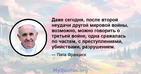 Даже сегодня, после второй неудачи другой мировой войны, возможно, можно говорить о третьей войне, одна сражалась по частям, с преступлениями, убийствами, разрушением.