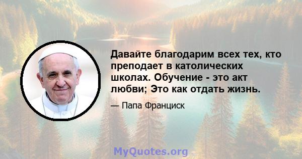 Давайте благодарим всех тех, кто преподает в католических школах. Обучение - это акт любви; Это как отдать жизнь.