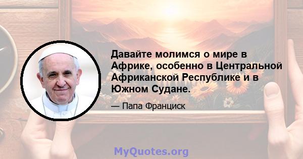 Давайте молимся о мире в Африке, особенно в Центральной Африканской Республике и в Южном Судане.