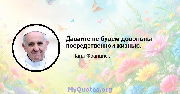 Давайте не будем довольны посредственной жизнью.