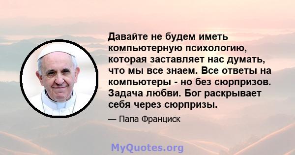 Давайте не будем иметь компьютерную психологию, которая заставляет нас думать, что мы все знаем. Все ответы на компьютеры - но без сюрпризов. Задача любви. Бог раскрывает себя через сюрпризы.