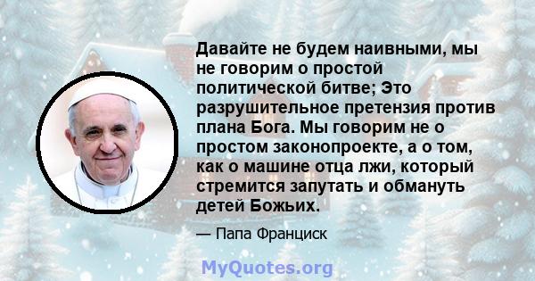 Давайте не будем наивными, мы не говорим о простой политической битве; Это разрушительное претензия против плана Бога. Мы говорим не о простом законопроекте, а о том, как о машине отца лжи, который стремится запутать и