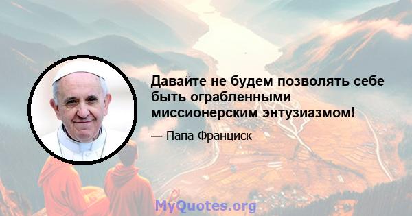 Давайте не будем позволять себе быть ограбленными миссионерским энтузиазмом!