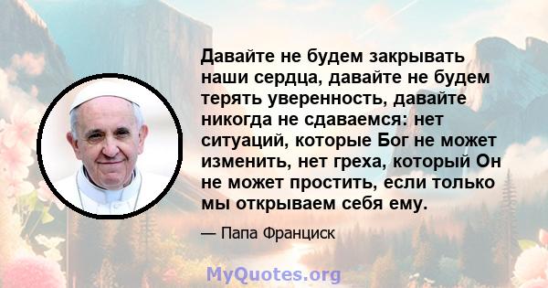 Давайте не будем закрывать наши сердца, давайте не будем терять уверенность, давайте никогда не сдаваемся: нет ситуаций, которые Бог не может изменить, нет греха, который Он не может простить, если только мы открываем