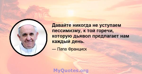 Давайте никогда не уступаем пессимизму, к той горечи, которую дьявол предлагает нам каждый день.