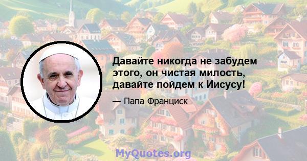 Давайте никогда не забудем этого, он чистая милость, давайте пойдем к Иисусу!